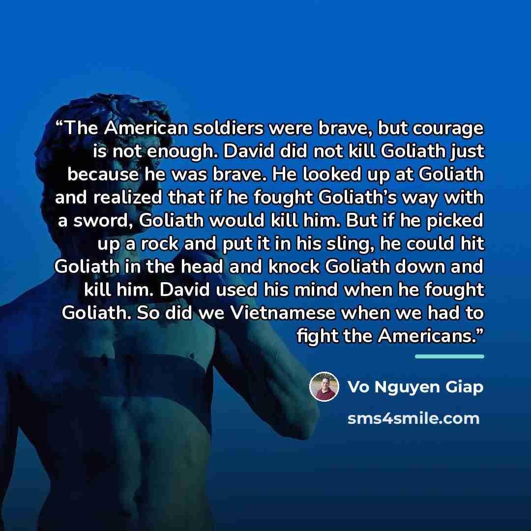 “The American soldiers were brave, but courage is not enough. David did not kill Goliath just because he was brave. He looked up at Goliath and realized that if he fought Goliath’s way with a sword, Goliath would kill him. But if he picked up a rock and put it in his sling, he could hit Goliath in…” quote by Vo Nguyen Giap