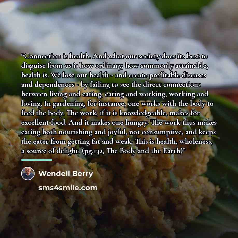 “Connection is health. And what our society does its best to disguise from us is how ordinary, how commonly attainable, health is. We lose our health - and create profitable diseases and dependences - by failing to see the direct connections between living and eating, eating and working, working…” quote by Wendell Berry