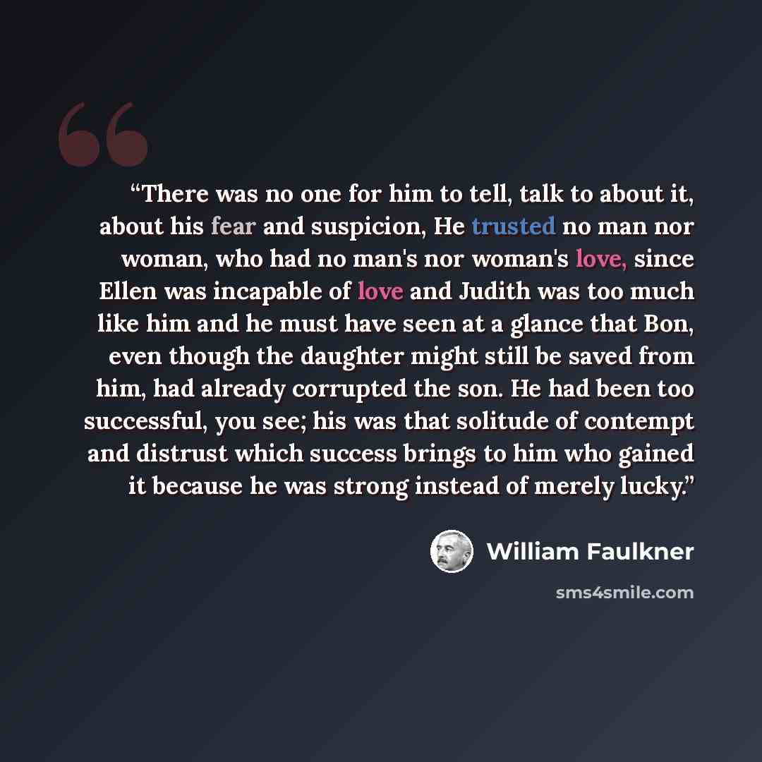 “There was no one for him to tell, talk to about it, about his fear and suspicion, He trusted no man nor woman, who had no man's nor woman's love, since Ellen was incapable of love and Judith was too much like him and he must have seen at a glance that Bon, even though the daughter might still be…” quote by William Faulkner