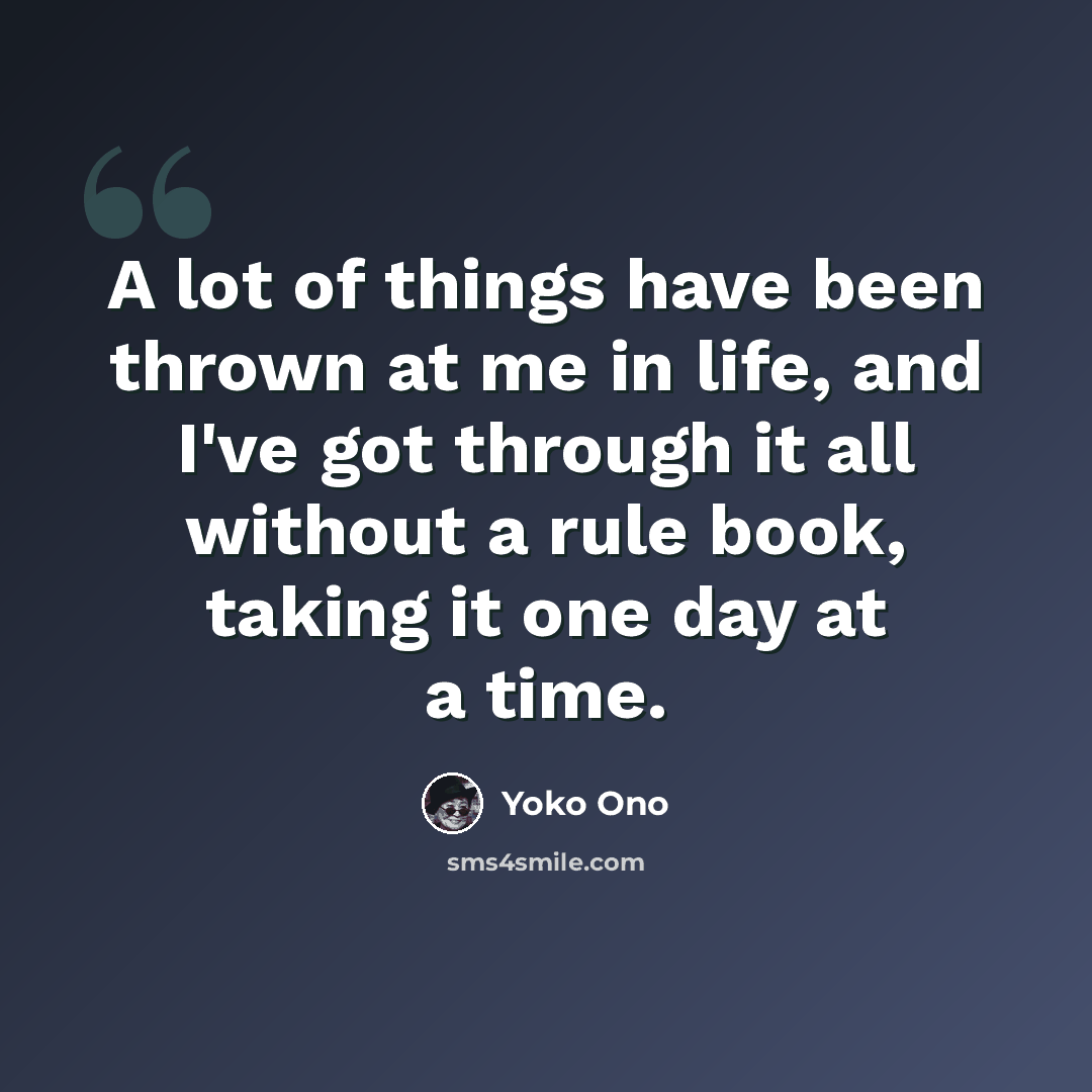 “A lot of things have been thrown at me in life, and I've got through it all without a rule book, taking it one day at a time.” quote by Yoko Ono