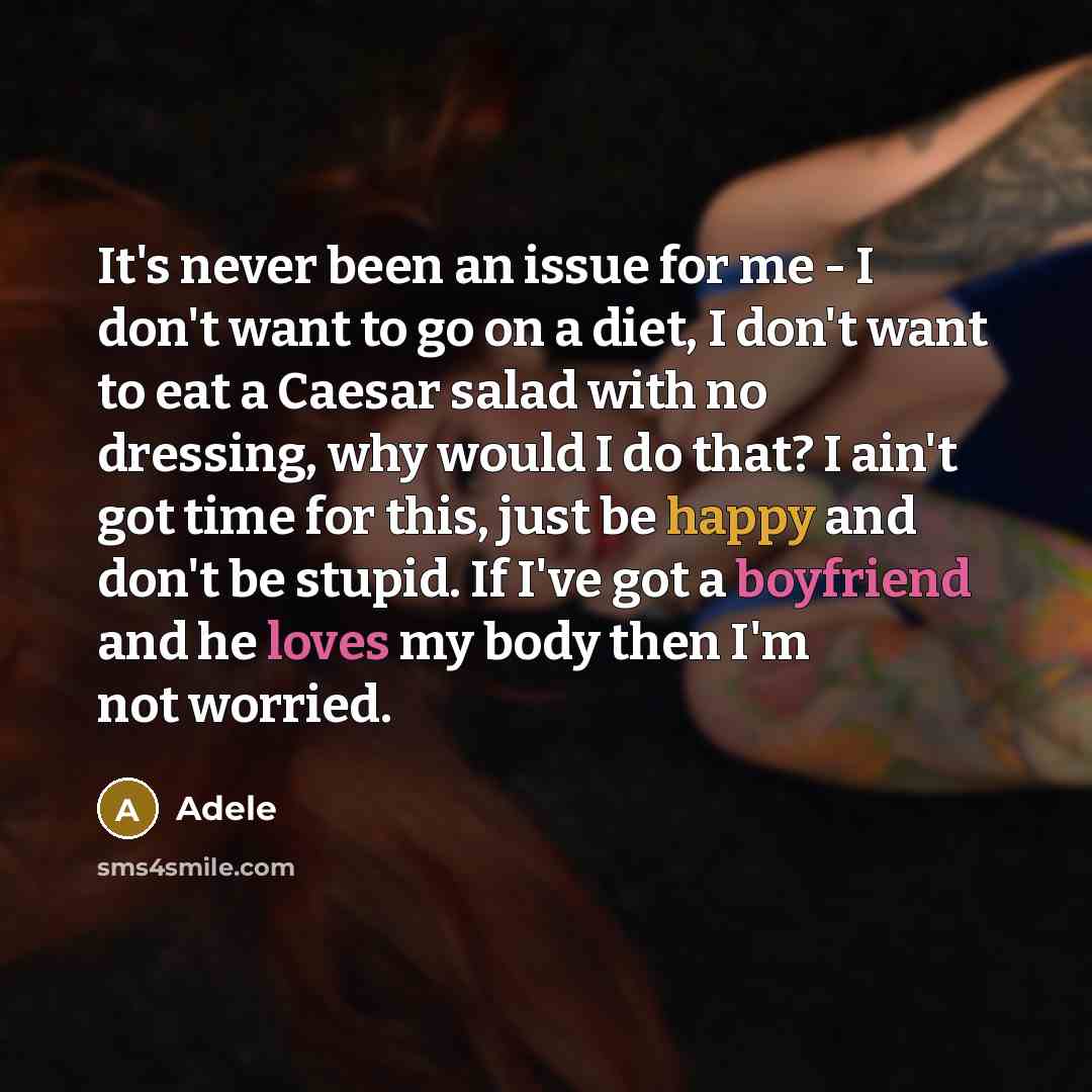 “It's never been an issue for me - I don't want to go on a diet, I don't want to eat a Caesar salad with no dressing, why would I do that? I ain't got time for this, just be happy and don't be stupid. If I've got a boyfriend and he loves my body then I'm not worried.” quote by Adele