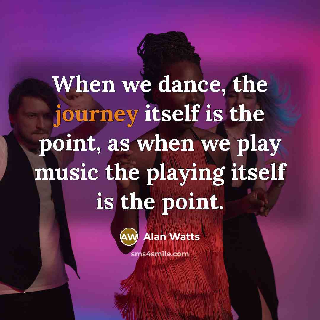 “When we dance, the journey itself is the point, as when we play music the playing itself is the point.” quote by Alan Watts