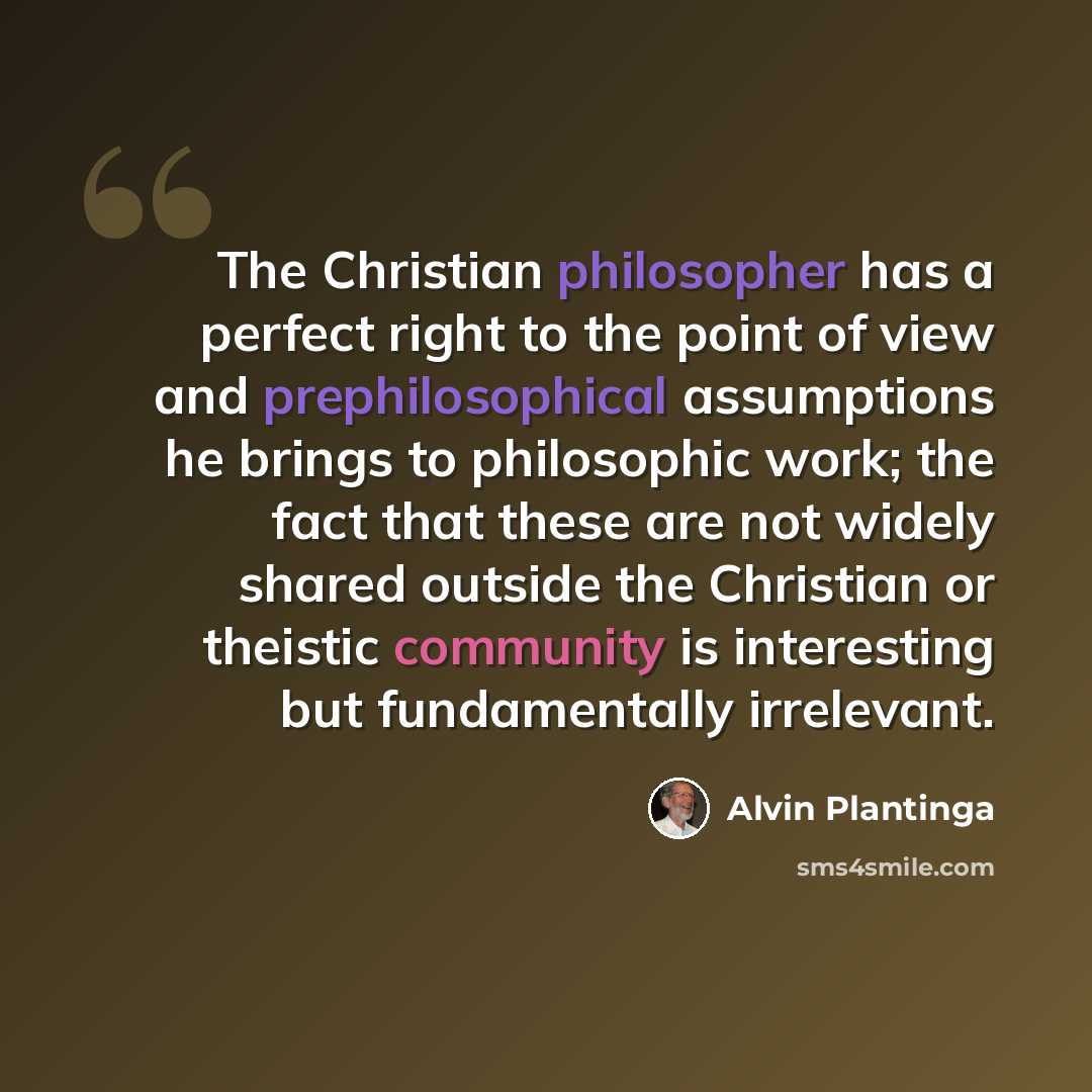 “The Christian philosopher has a perfect right to the point of view and prephilosophical assumptions he brings to philosophic work; the fact that these are not widely shared outside the Christian or theistic community is interesting but fundamentally irrelevant.” quote by Alvin Plantinga
