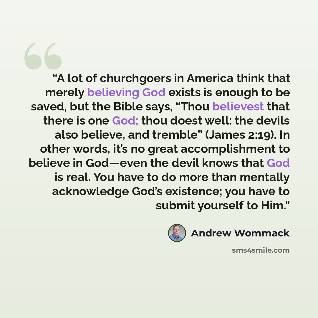 “A lot of churchgoers in America think that merely believing God exists is enough to be saved, but the Bible says, “Thou believest that there is one God; thou doest well: the devils also believe, and tremble” (James 2:19). In other words, it’s no great accomplishment to believe in God—even the…” quote by Andrew Wommack
