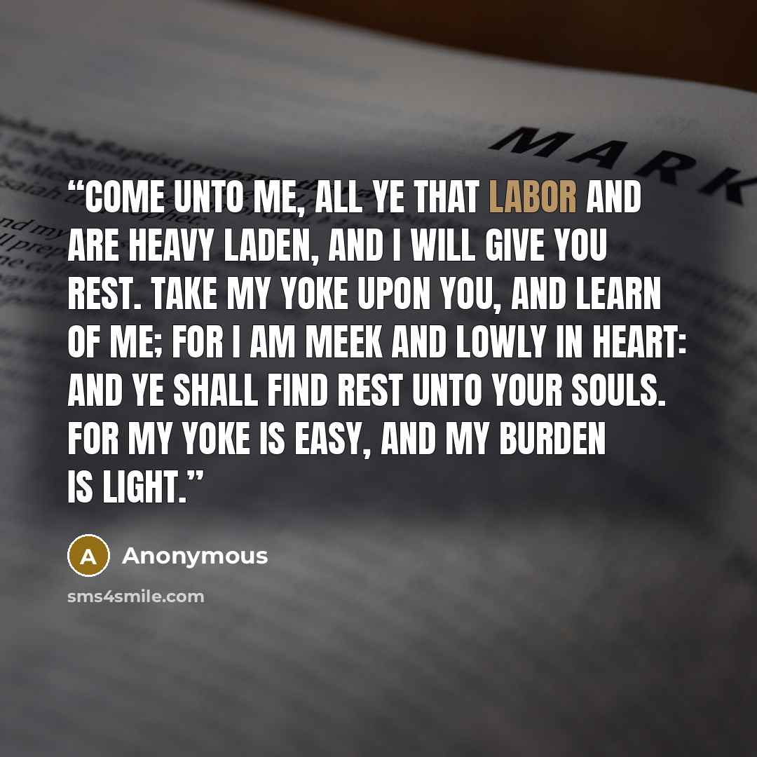 “Come unto me, all ye that labor and are heavy laden, and I will give you rest. Take my yoke upon you, and learn of me; for I am meek and lowly in heart: and ye shall find rest unto your souls. For my yoke is easy, and my burden is light.” quote by Anonymous