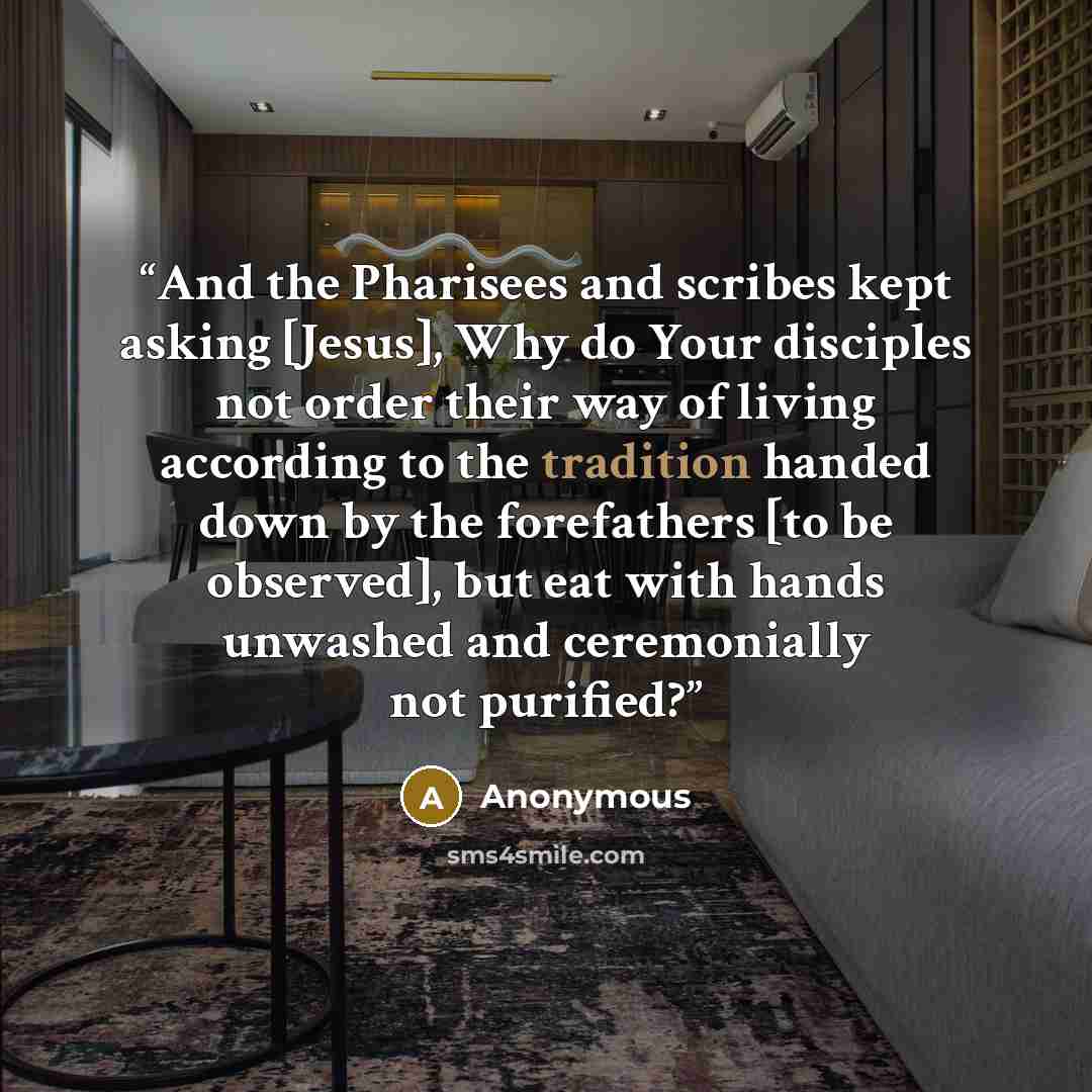 “And the Pharisees and scribes kept asking [Jesus], Why do Your disciples not order their way of living according to the tradition handed down by the forefathers [to be observed], but eat with hands unwashed and ceremonially not purified?” quote by Anonymous