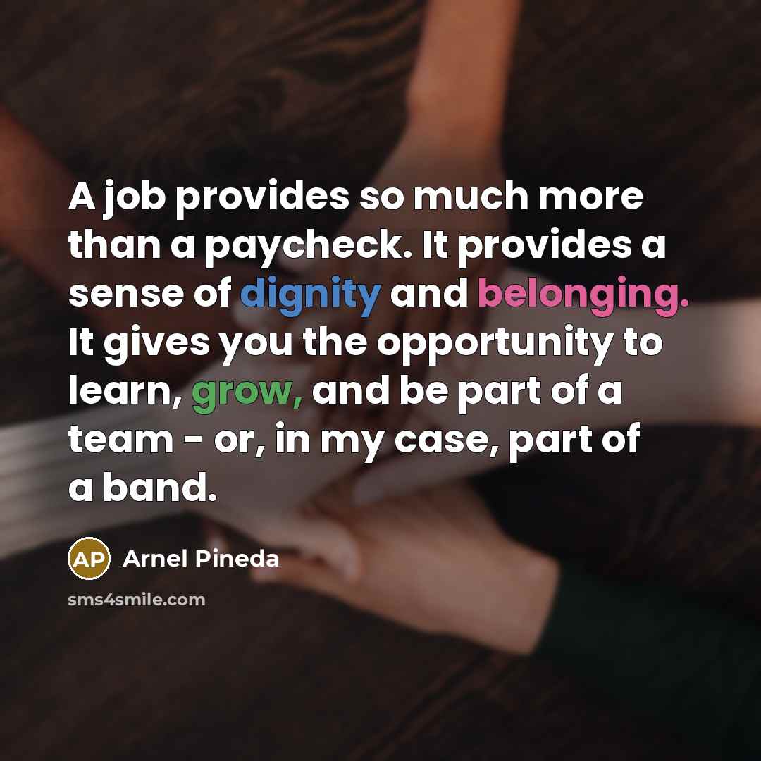 “A job provides so much more than a paycheck. It provides a sense of dignity and belonging. It gives you the opportunity to learn, grow, and be part of a team - or, in my case, part of a band.” quote by Arnel Pineda