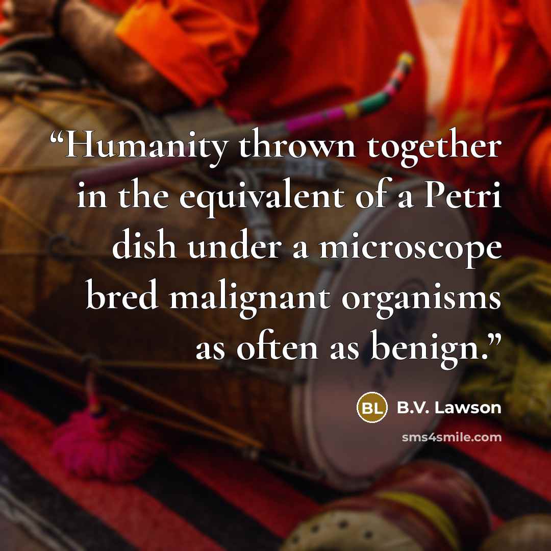 “Humanity thrown together in the equivalent of a Petri dish under a microscope bred malignant organisms as often as benign.” quote by B.V. Lawson