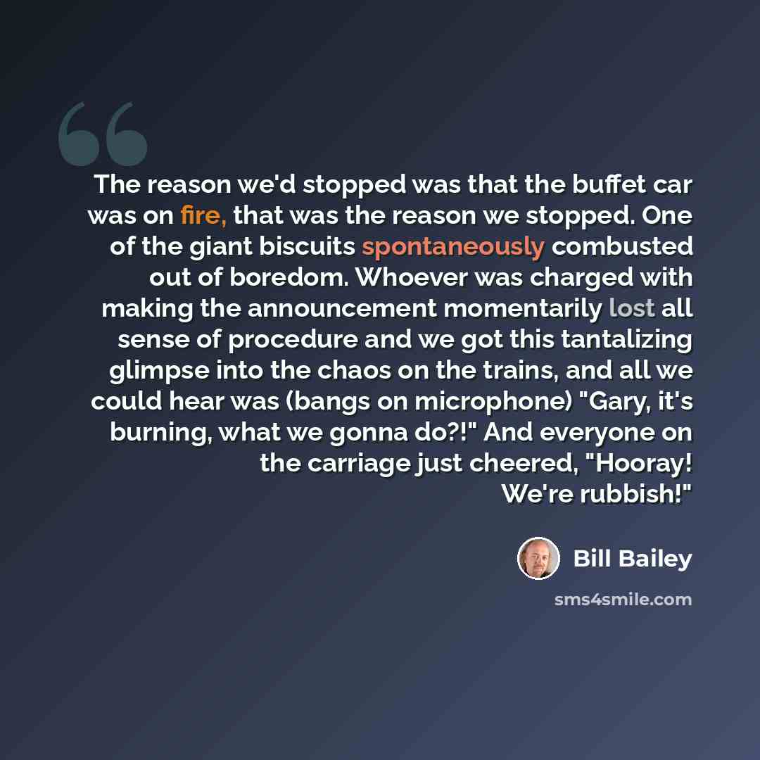 “The reason we'd stopped was that the buffet car was on fire, that was the reason we stopped. One of the giant biscuits spontaneously combusted out of boredom. Whoever was charged with making the announcement momentarily lost all sense of procedure and we got this tantalizing glimpse into the chaos…” quote by Bill Bailey