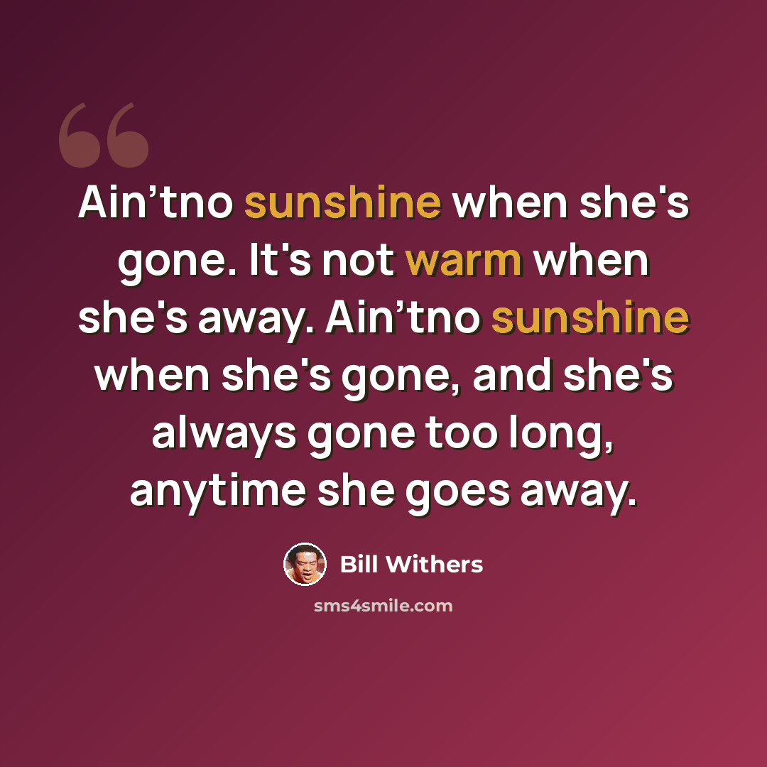 “Ain'tno sunshine when she's gone. It's not warm when she's away. Ain'tno sunshine when she's gone, and she's always gone too long, anytime she goes away.” quote by Bill Withers