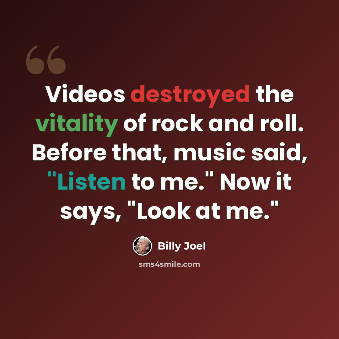 “Videos destroyed the vitality of rock and roll. Before that, music said, "Listen to me." Now it says, "Look at me."” quote by Billy Joel