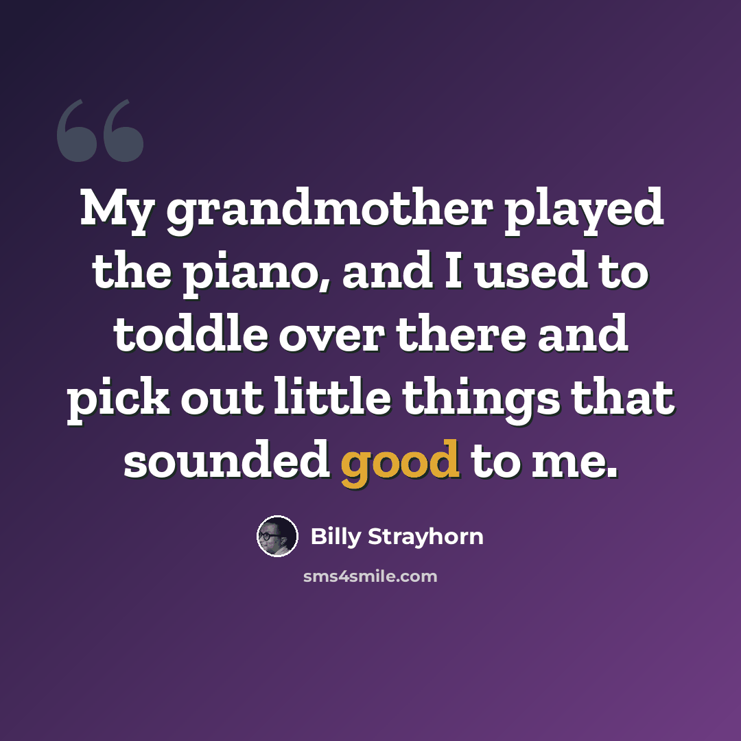 “My grandmother played the piano, and I used to toddle over there and pick out little things that sounded good to me.” quote by Billy Strayhorn
