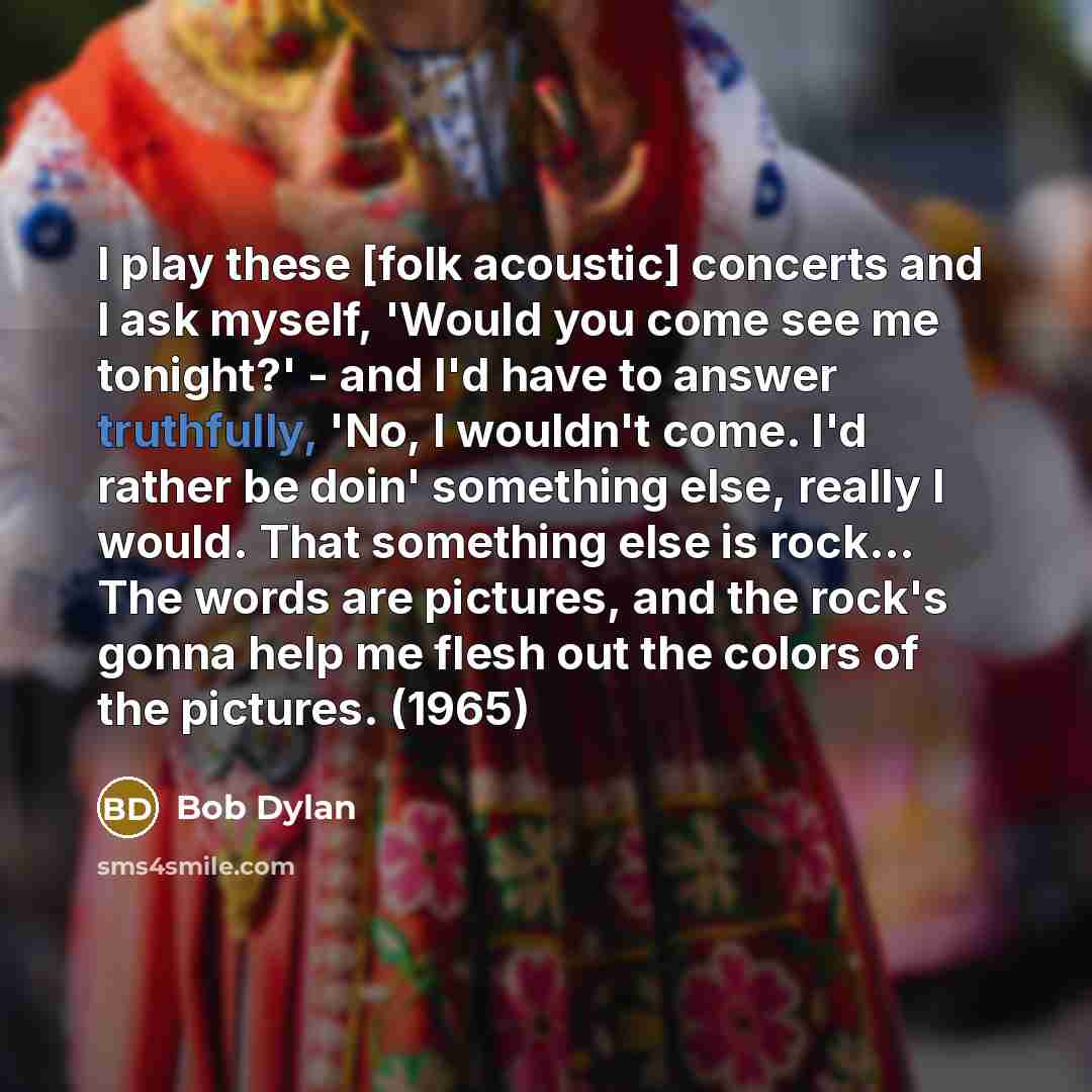 “I play these [folk acoustic] concerts and I ask myself, 'Would you come see me tonight?' - and I'd have to answer truthfully, 'No, I wouldn't come. I'd rather be doin' something else, really I would. That something else is rock... The words are pictures, and the rock's gonna help me flesh out the…” quote by Bob Dylan