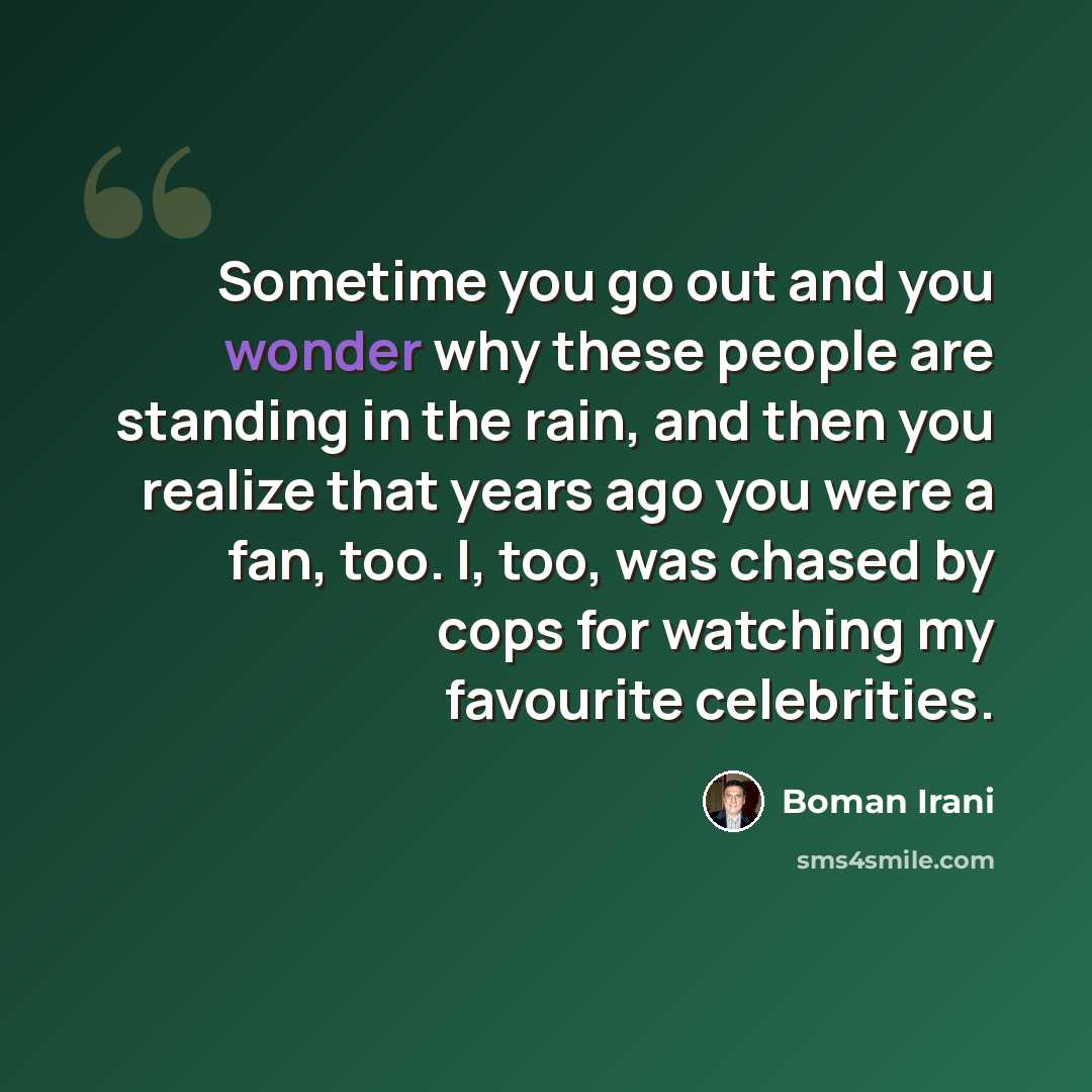 “Sometime you go out and you wonder why these people are standing in the rain, and then you realize that years ago you were a fan, too. I, too, was chased by cops for watching my favourite celebrities.” quote by Boman Irani