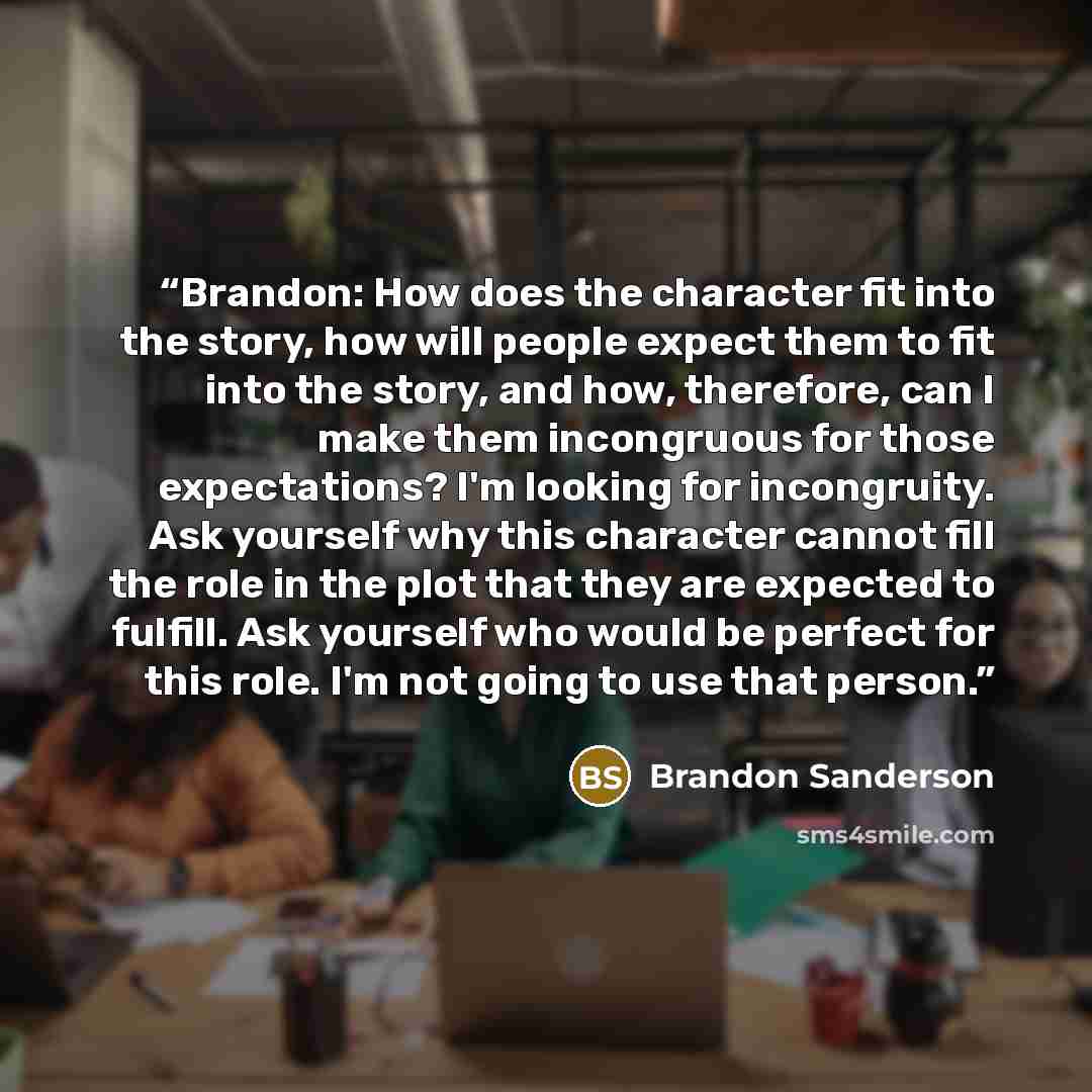 “Brandon: How does the character fit into the story, how will people expect them to fit into the story, and how, therefore, can I make them incongruous for those expectations? I'm looking for incongruity. Ask yourself why this character cannot fill the role in the plot that they are expected to…” quote by Brandon Sanderson