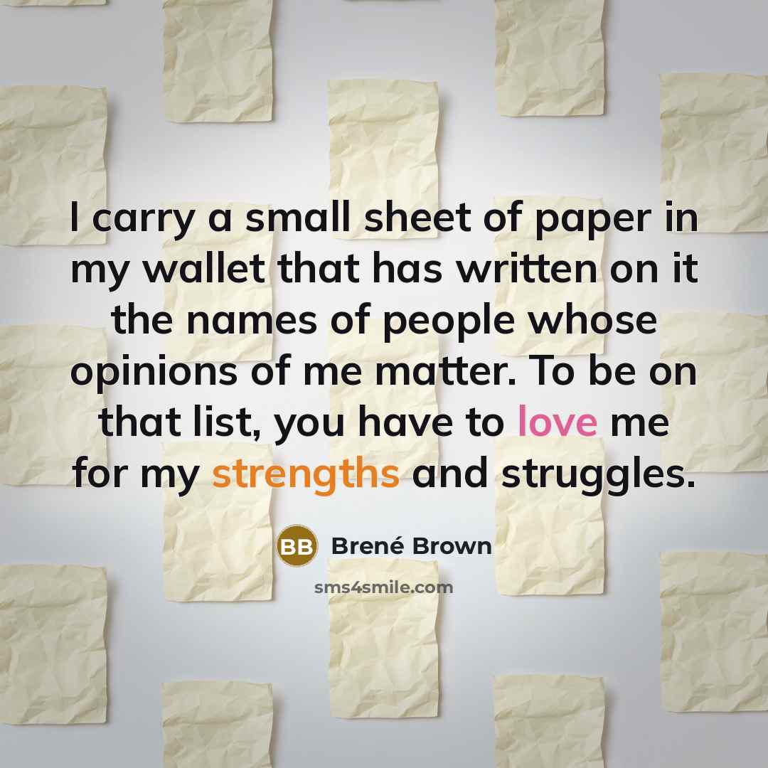 “I carry a small sheet of paper in my wallet that has written on it the names of people whose opinions of me matter. To be on that list, you have to love me for my strengths and struggles.” quote by Brené Brown