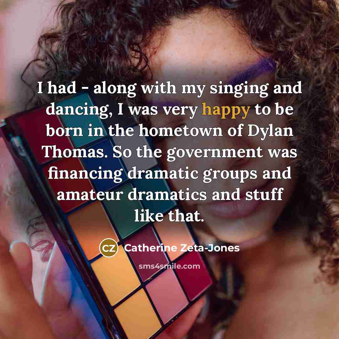 “I had - along with my singing and dancing, I was very happy to be born in the hometown of Dylan Thomas. So the government was financing dramatic groups and amateur dramatics and stuff like that.” quote by Catherine Zeta-Jones