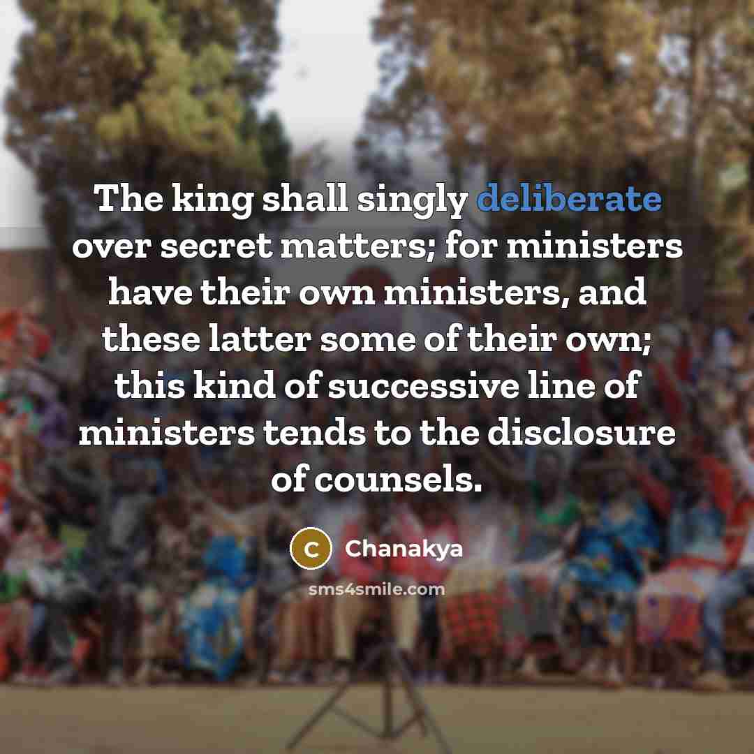 “The king shall singly deliberate over secret matters; for ministers have their own ministers, and these latter some of their own; this kind of successive line of ministers tends to the disclosure of counsels.” quote by Chanakya