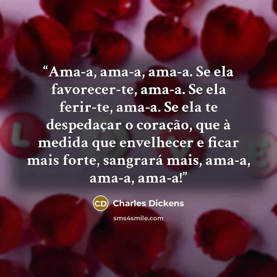 “Ama-a, ama-a, ama-a. Se ela favorecer-te, ama-a. Se ela ferir-te, ama-a. Se ela te despedaçar o coração, que à medida que envelhecer e ficar mais forte, sangrará mais, ama-a, ama-a, ama-a!” quote by Charles Dickens