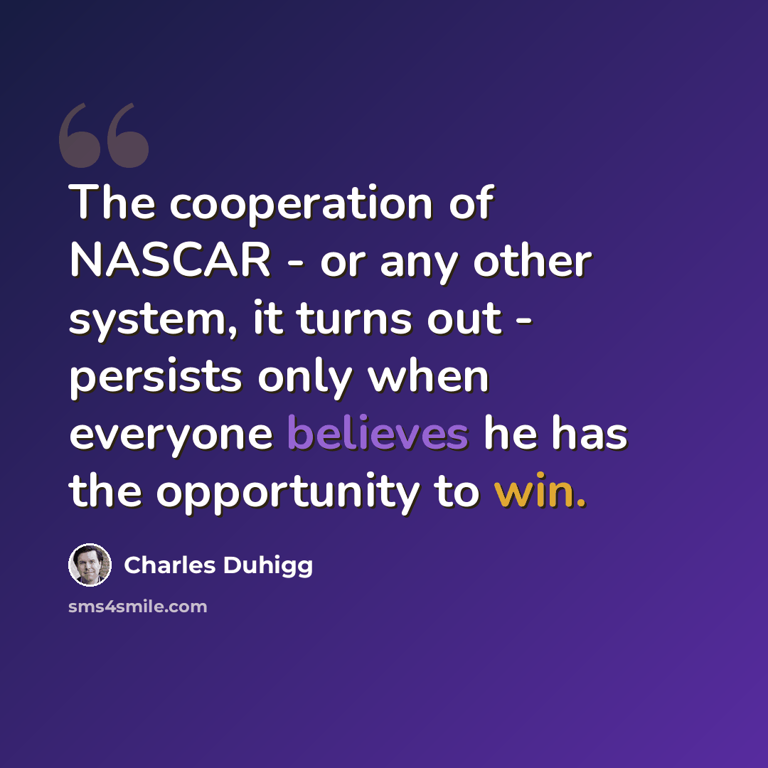 “The cooperation of NASCAR - or any other system, it turns out - persists only when everyone believes he has the opportunity to win.” quote by Charles Duhigg