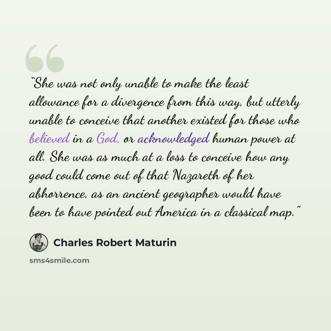 “She was not only unable to make the least allowance for a divergence from this way, but utterly unable to conceive that another existed for those who believed in a God, or acknowledged human power at all. She was as much at a loss to conceive how any good could come out of that Nazareth of her…” quote by Charles Robert Maturin