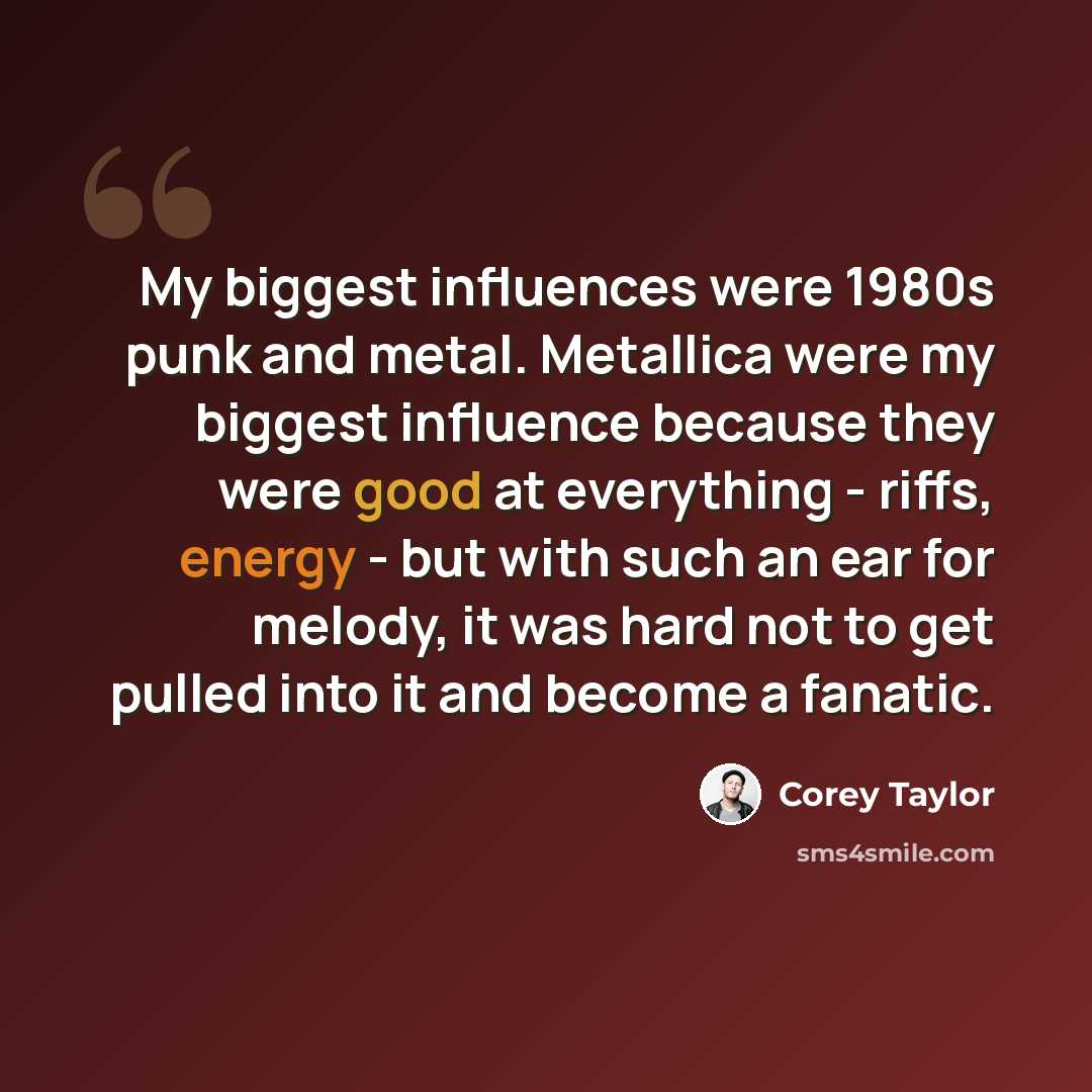 “My biggest influences were 1980s punk and metal. Metallica were my biggest influence because they were good at everything - riffs, energy - but with such an ear for melody, it was hard not to get pulled into it and become a fanatic.” quote by Corey Taylor