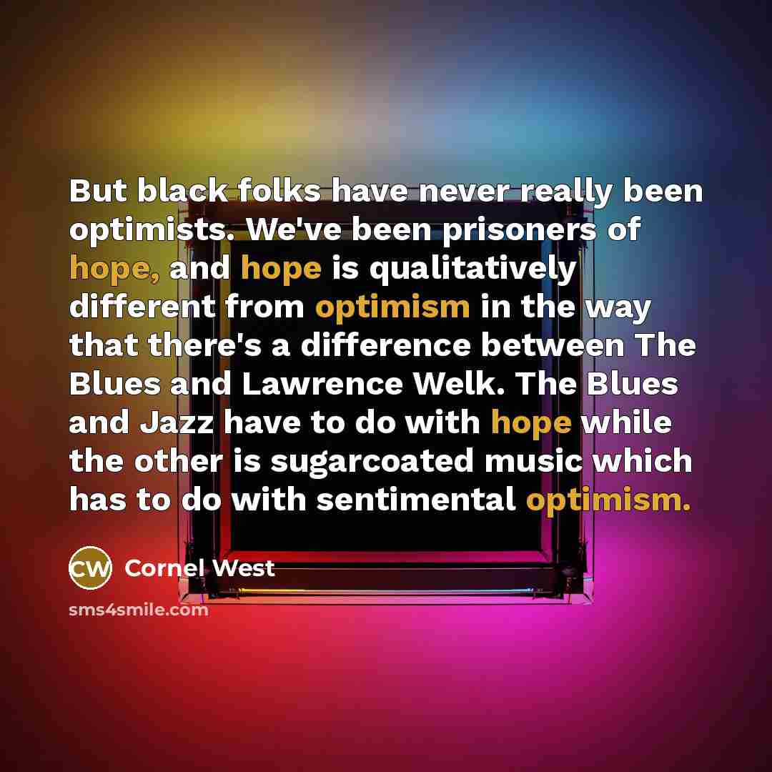 “But black folks have never really been optimists. We've been prisoners of hope, and hope is qualitatively different from optimism in the way that there's a difference between The Blues and Lawrence Welk. The Blues and Jazz have to do with hope while the other is sugarcoated music which has to do…” quote by Cornel West