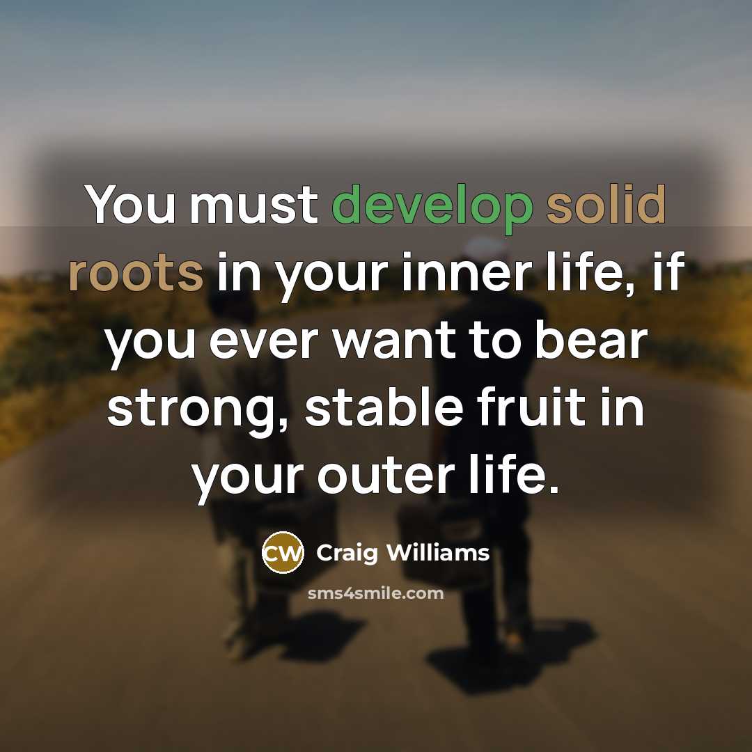 “You must develop solid roots in your inner life, if you ever want to bear strong, stable fruit in your outer life.” quote by Craig Williams