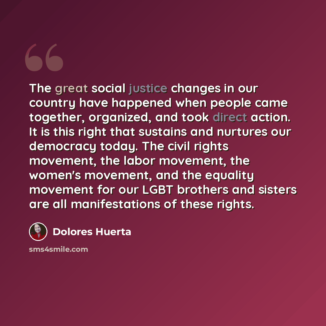 “The great social justice changes in our country have happened when people came together, organized, and took direct action. It is this right that sustains and nurtures our democracy today. The civil rights movement, the labor movement, the women's movement, and the equality movement for our LGBT…” quote by Dolores Huerta