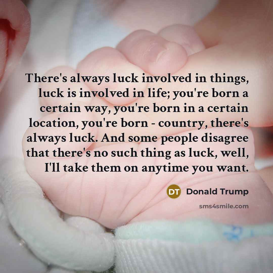 “There's always luck involved in things, luck is involved in life; you're born a certain way, you're born in a certain location, you're born - country, there's always luck. And some people disagree that there's no such thing as luck, well, I'll take them on anytime you want.” quote by Donald Trump