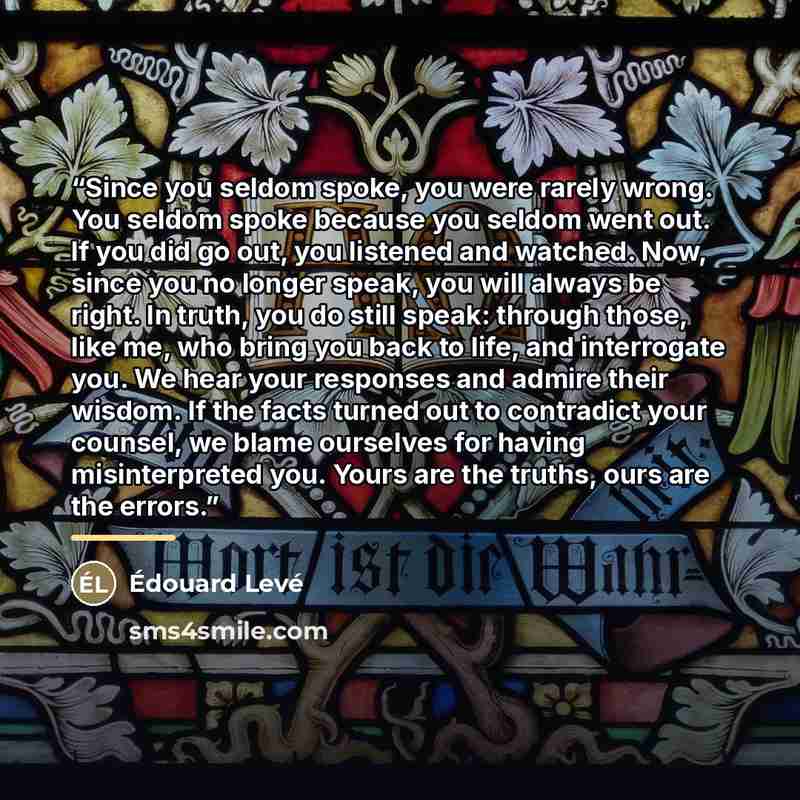 “Since you seldom spoke, you were rarely wrong. You seldom spoke because you seldom went out. If you did go out, you listened and watched. Now, since you no longer speak, you will always be right. In truth, you do still speak: through those, like me, who bring you back to life, and interrogate you…” quote by Edouard Levé