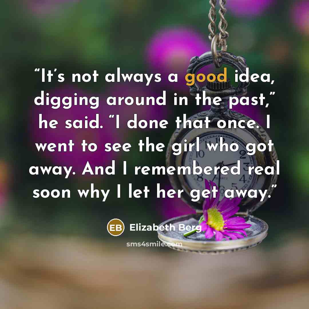 “It’s not always a good idea, digging around in the past,” he said. “I done that once. I went to see the girl who got away. And I remembered real soon why I let her get away.” quote by Elizabeth Berg