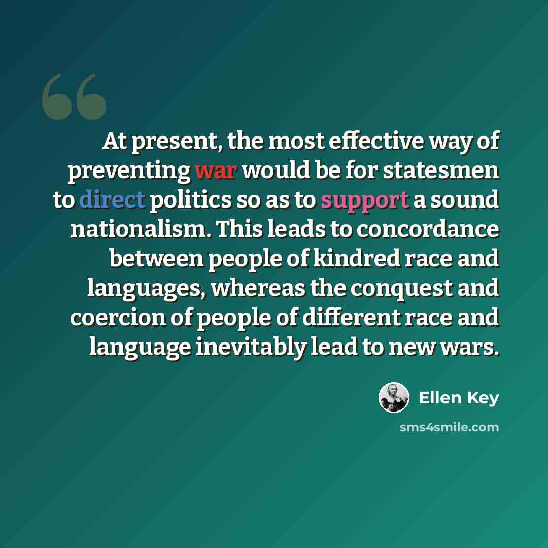 “At present, the most effective way of preventing war would be for statesmen to direct politics so as to support a sound nationalism. This leads to concordance between people of kindred race and languages, whereas the conquest and coercion of people of different race and language inevitably lead to…” quote by Ellen Key