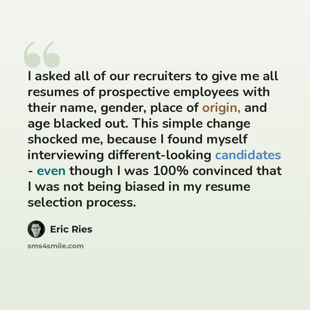 “I asked all of our recruiters to give me all resumes of prospective employees with their name, gender, place of origin, and age blacked out. This simple change shocked me, because I found myself interviewing different-looking candidates - even though I was 100% convinced that I was not being…” quote by Eric Ries