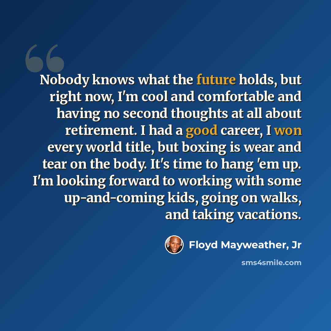 “Nobody knows what the future holds, but right now, I'm cool and comfortable and having no second thoughts at all about retirement. I had a good career, I won every world title, but boxing is wear and tear on the body. It's time to hang 'em up. I'm looking forward to working with some up-and-coming…” quote by Floyd Mayweather, Jr