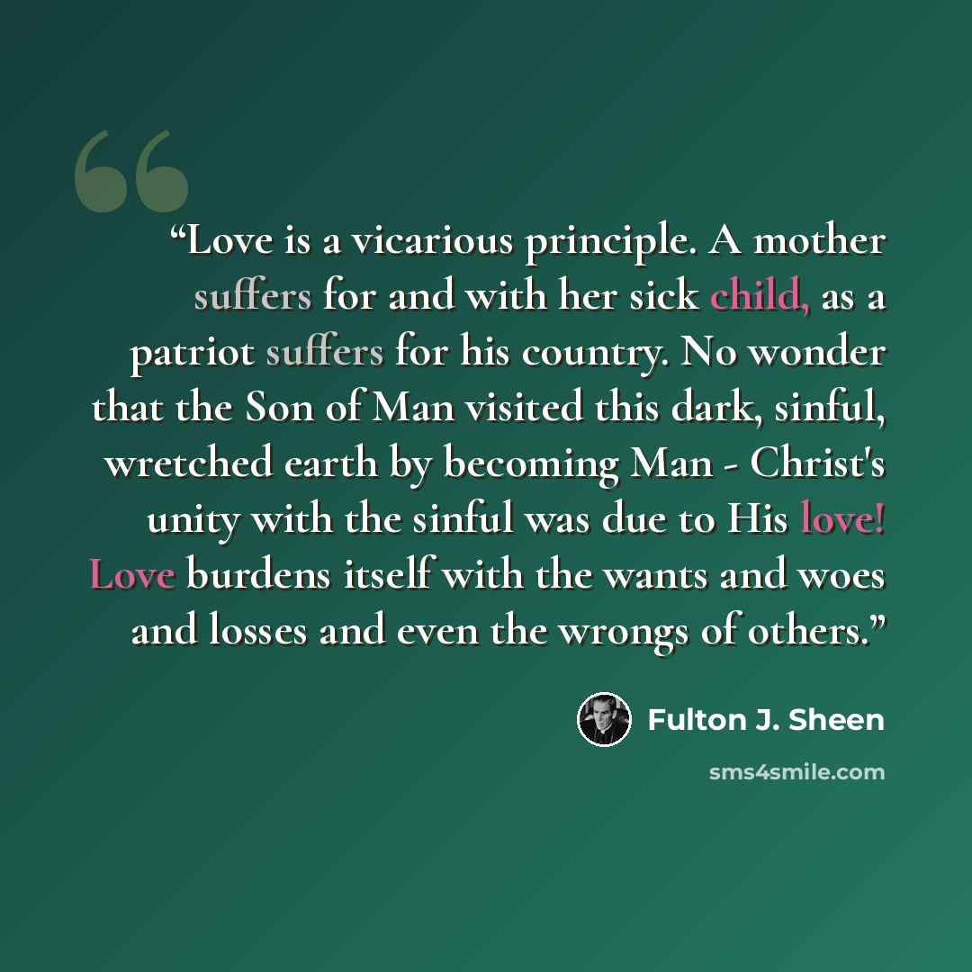 “Love is a vicarious principle. A mother suffers for and with her sick child, as a patriot suffers for his country. No wonder that the Son of Man visited this dark, sinful, wretched earth by becoming Man - Christ's unity with the sinful was due to His love! Love burdens itself with the wants and…” quote by Fulton J. Sheen