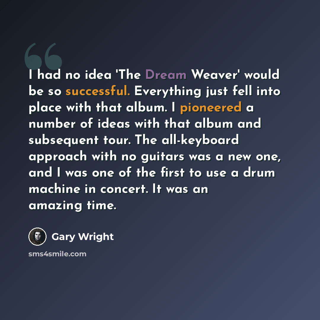 “I had no idea 'The Dream Weaver' would be so successful. Everything just fell into place with that album. I pioneered a number of ideas with that album and subsequent tour. The all-keyboard approach with no guitars was a new one, and I was one of the first to use a drum machine in concert. It was…” quote by Gary Wright