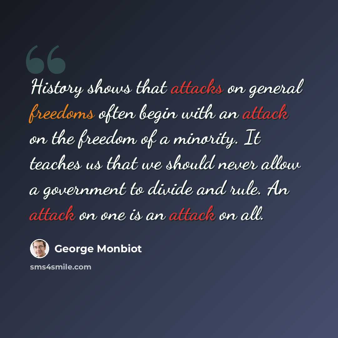 “History shows that attacks on general freedoms often begin with an attack on the freedom of a minority. It teaches us that we should never allow a government to divide and rule. An attack on one is an attack on all.” quote by George Monbiot