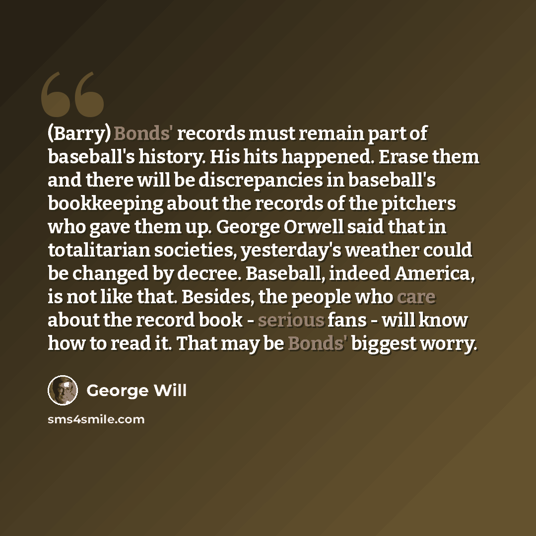 “(Barry) Bonds' records must remain part of baseball's history. His hits happened. Erase them and there will be discrepancies in baseball's bookkeeping about the records of the pitchers who gave them up. George Orwell said that in totalitarian societies, yesterday's weather could be changed by…” quote by George Will