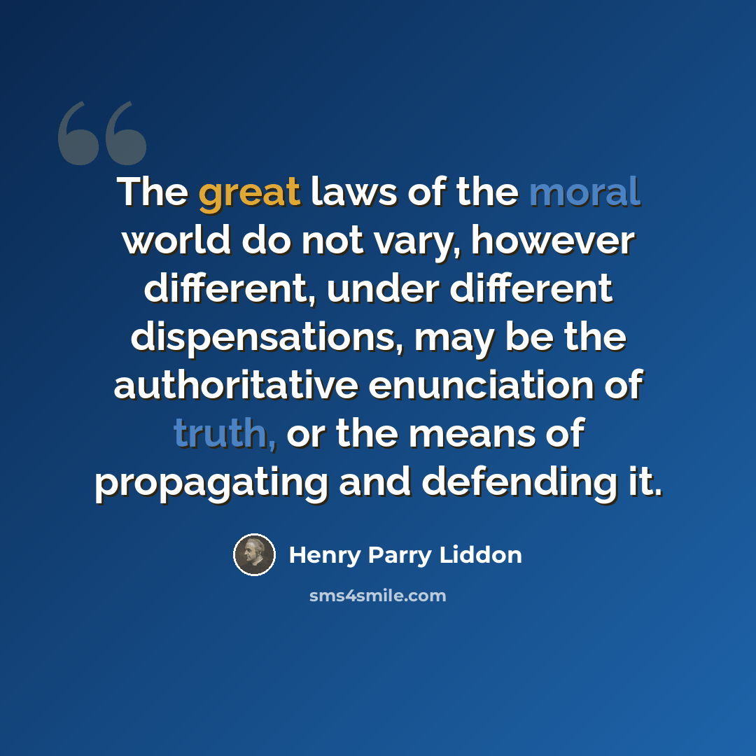 “The great laws of the moral world do not vary, however different, under different dispensations, may be the authoritative enunciation of truth, or the means of propagating and defending it.” quote by Henry Parry Liddon