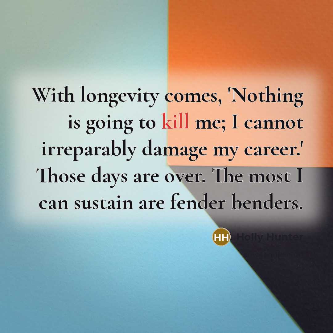 “With longevity comes, 'Nothing is going to kill me; I cannot irreparably damage my career.' Those days are over. The most I can sustain are fender benders.” quote by Holly Hunter