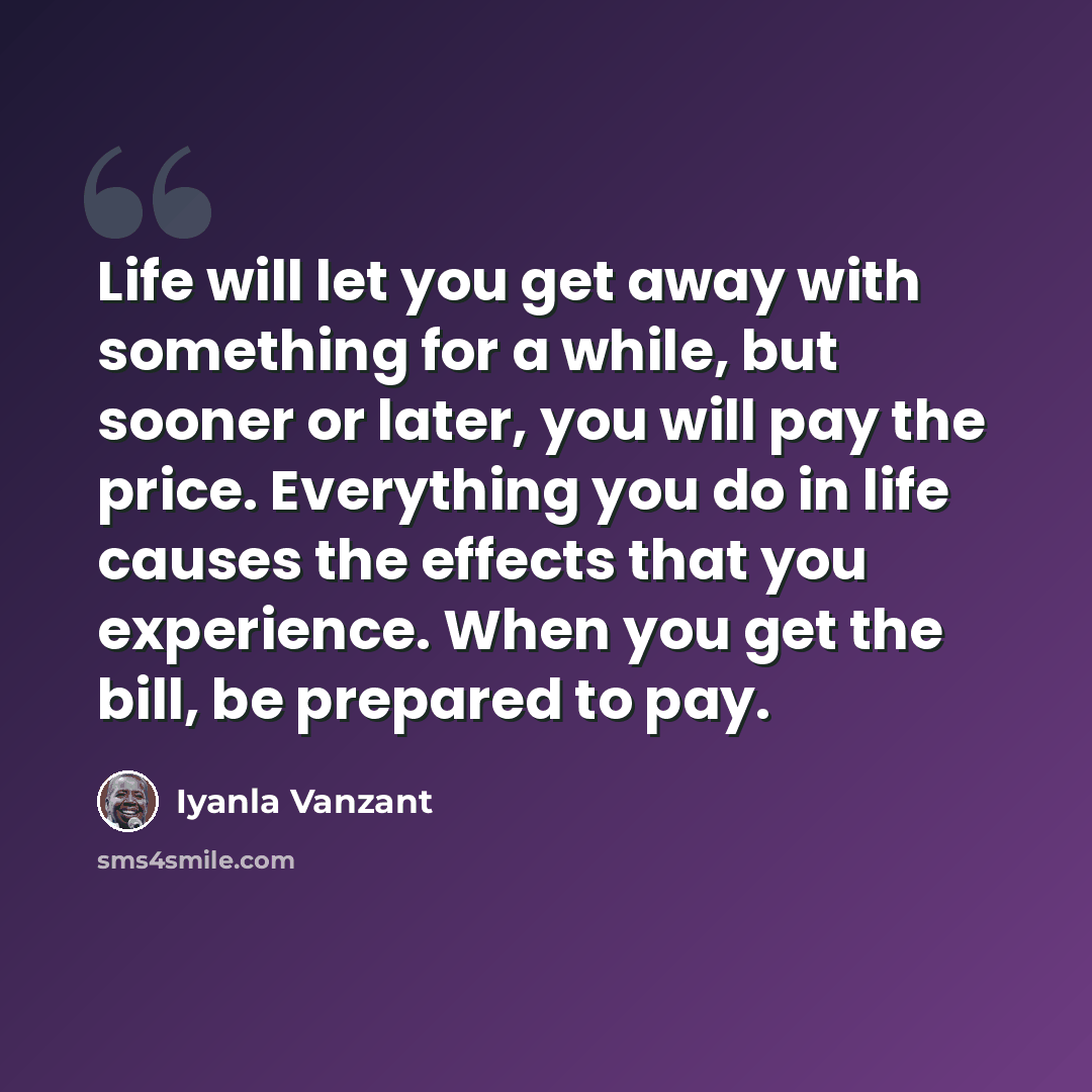 “Life will let you get away with something for a while, but sooner or later, you will pay the price. Everything you do in life causes the effects that you experience. When you get the bill, be prepared to pay.” quote by Iyanla Vanzant