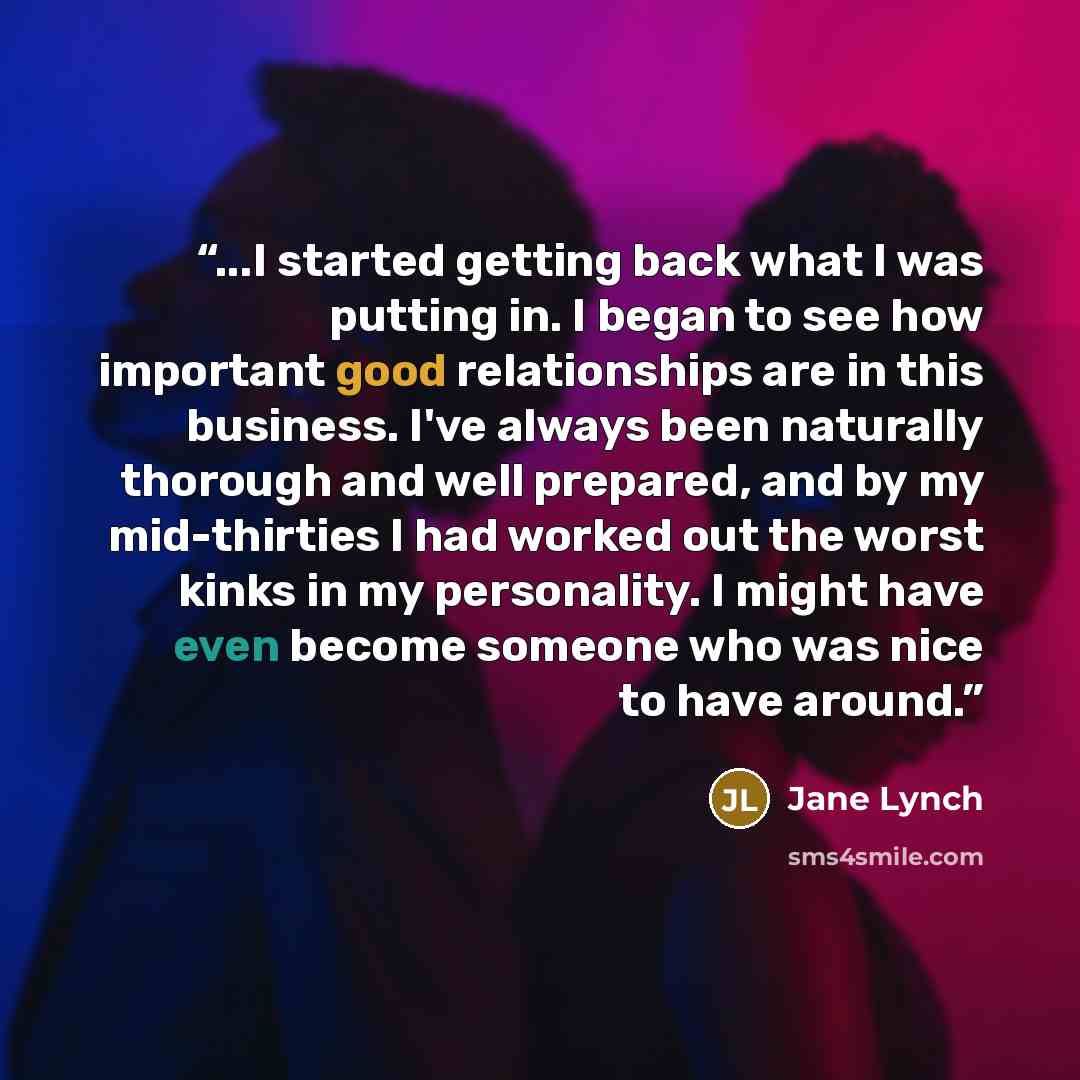 “...I started getting back what I was putting in. I began to see how important good relationships are in this business. I've always been naturally thorough and well prepared, and by my mid-thirties I had worked out the worst kinks in my personality. I might have even become someone who was nice to…” quote by Jane Lynch