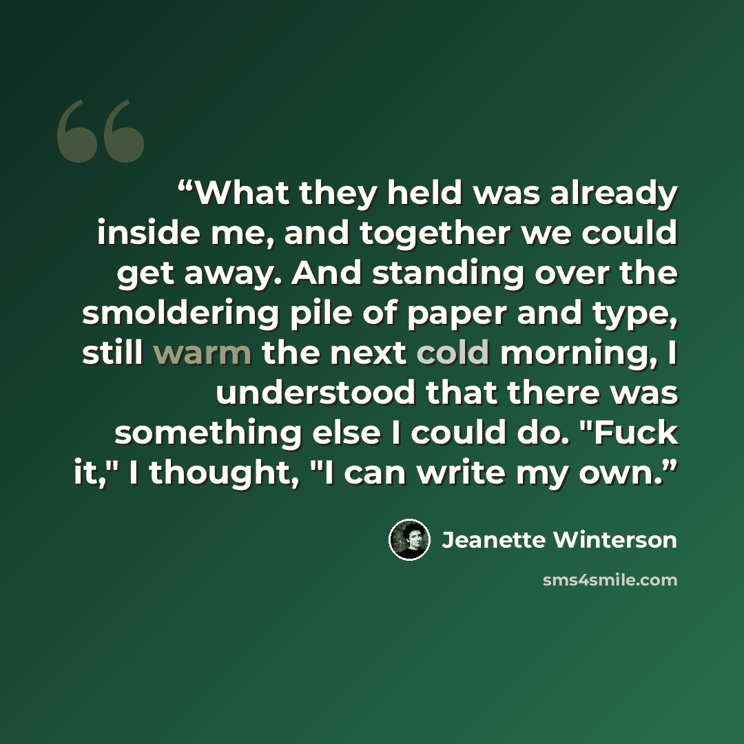 “What they held was already inside me, and together we could get away. And standing over the smoldering pile of paper and type, still warm the next cold morning, I understood that there was something else I could do. "Fuck it," I thought, "I can write my own.” quote by Jeanette Winterson