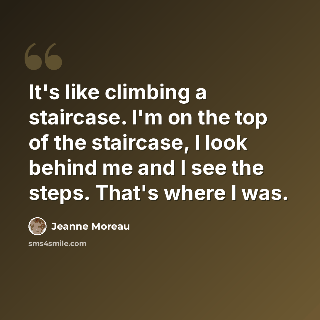 “It's like climbing a staircase. I'm on the top of the staircase, I look behind me and I see the steps. That's where I was.” quote by Jeanne Moreau