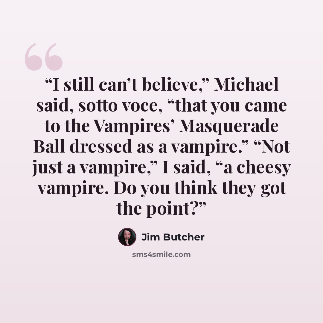 “I still can’t believe,” Michael said, sotto voce, “that you came to the Vampires’ Masquerade Ball dressed as a vampire.” “Not just a vampire,” I said, “a cheesy vampire. Do you think they got the point?” quote by Jim Butcher