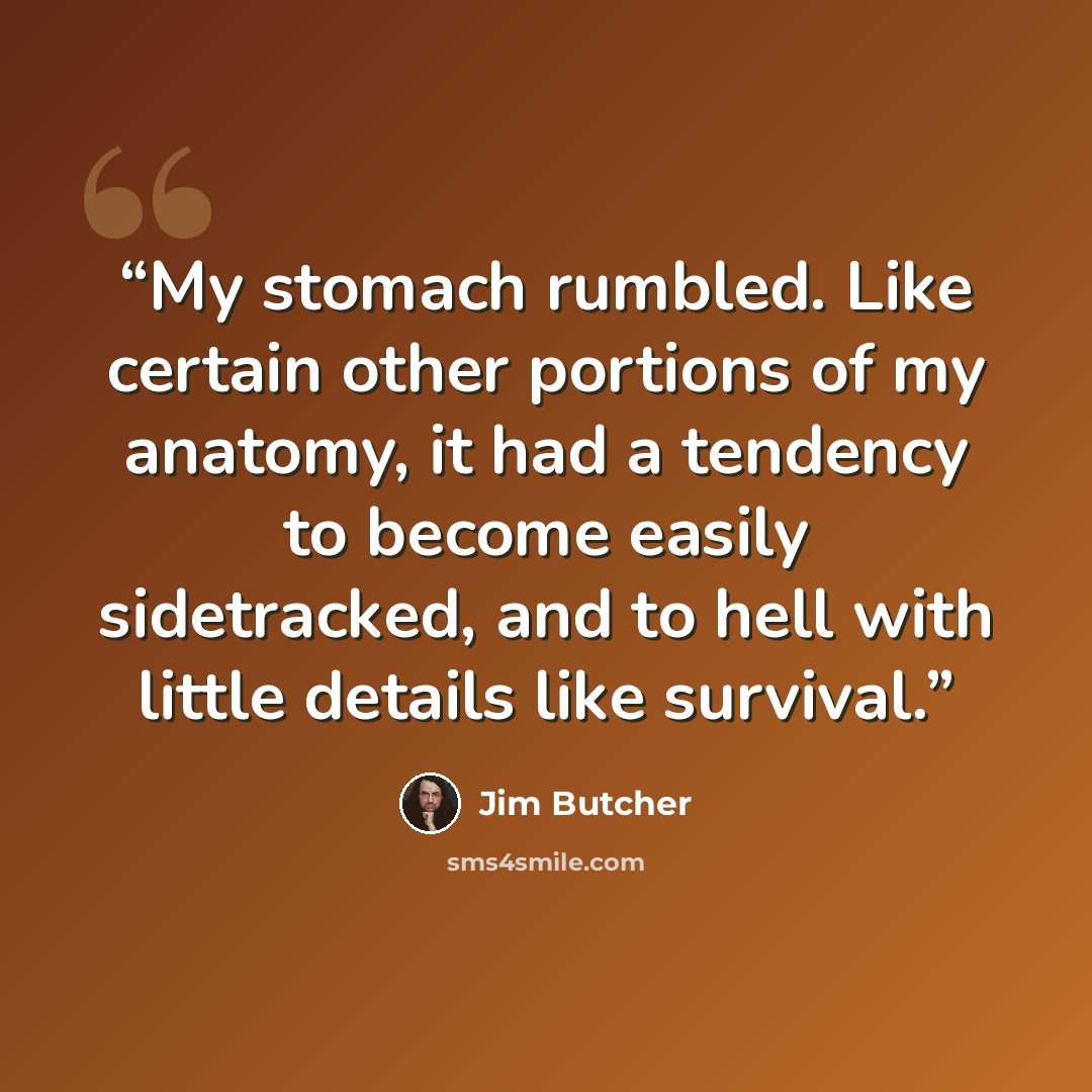 “My stomach rumbled. Like certain other portions of my anatomy, it had a tendency to become easily sidetracked, and to hell with little details like survival.” quote by Jim Butcher