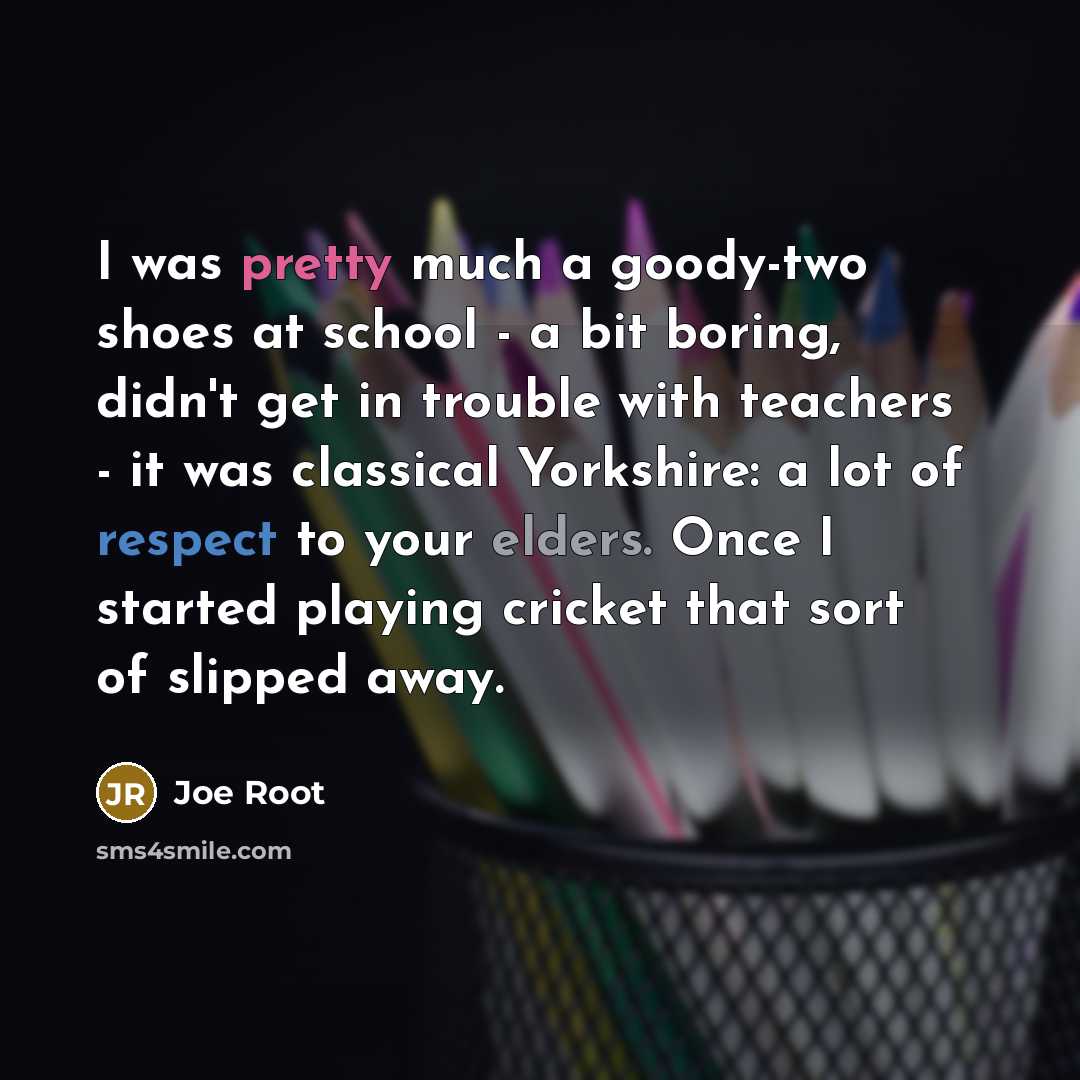 “I was pretty much a goody-two shoes at school - a bit boring, didn't get in trouble with teachers - it was classical Yorkshire: a lot of respect to your elders. Once I started playing cricket that sort of slipped away.” quote by Joe Root