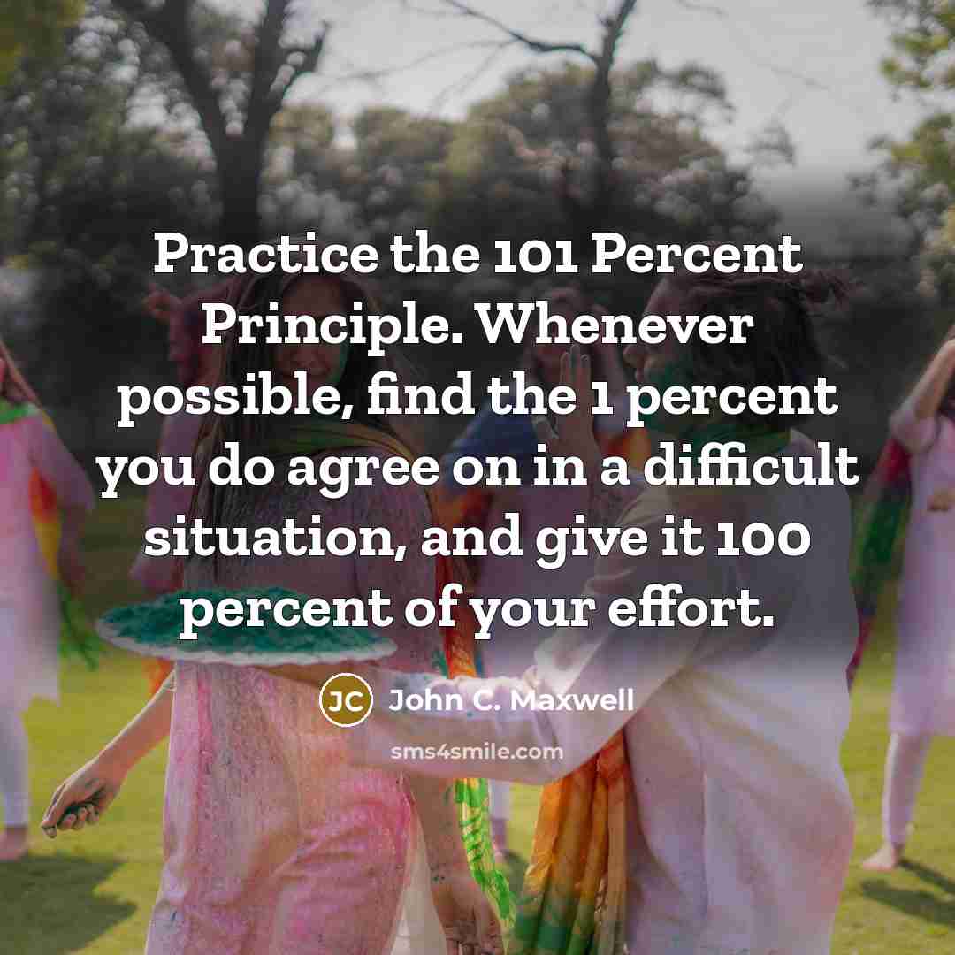 “Practice the 101 Percent Principle. Whenever possible, find the 1 percent you do agree on in a difficult situation, and give it 100 percent of your effort.” quote by John C. Maxwell