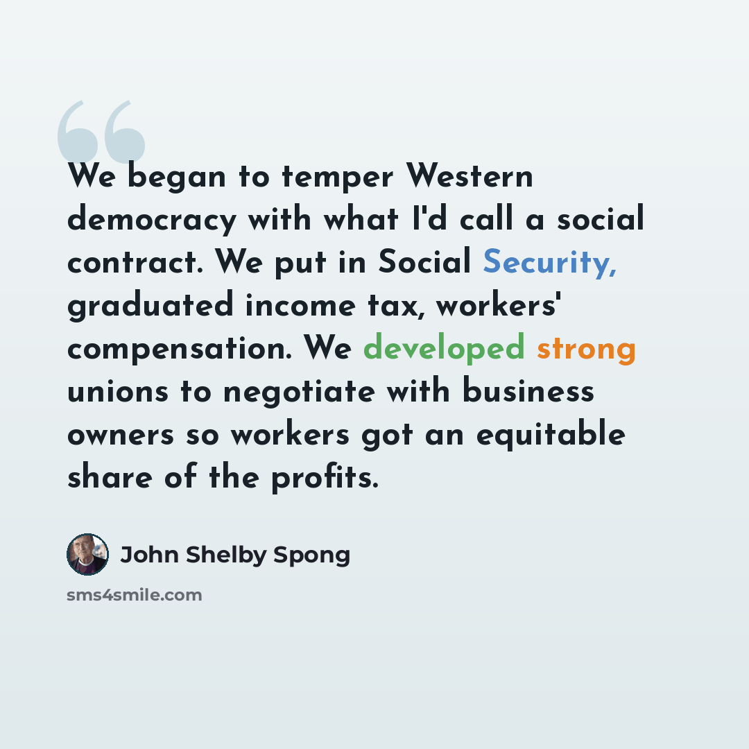“We began to temper Western democracy with what I'd call a social contract. We put in Social Security, graduated income tax, workers' compensation. We developed strong unions to negotiate with business owners so workers got an equitable share of the profits.” quote by John Shelby Spong